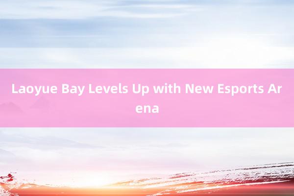 Laoyue Bay Levels Up with New Esports Arena