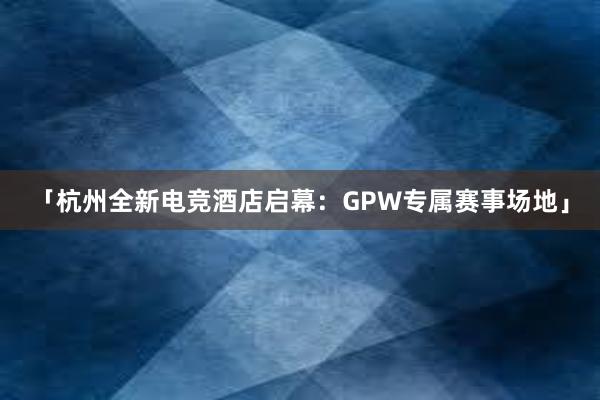 「杭州全新电竞酒店启幕：GPW专属赛事场地」